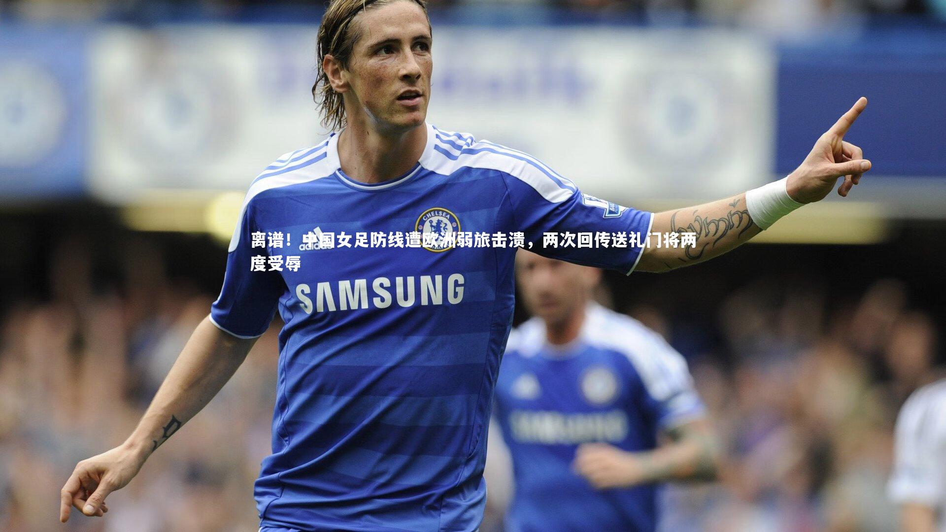米兰体育_离谱！中国女足防线遭欧洲弱旅击溃，两次回传送礼门将两度受辱